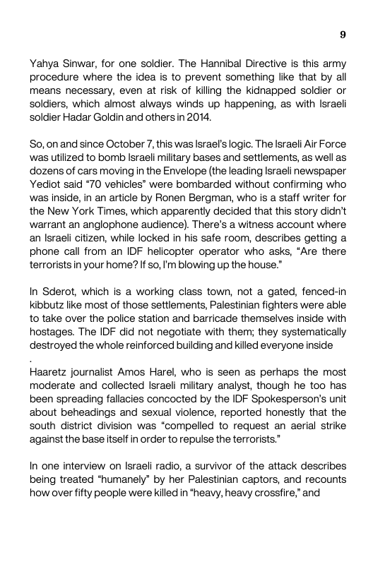 Yahya Sinwar, for one soldier. The Hannibal Directive is this army procedure where the idea is to prevent something like that by al means necessary, even at risk of kiling the kidnapped soldier or soldiers, which almost always winds up happening, as with Israeli soldier Hadar Goldin and othersin 2014. So,0nand since October 7, this was Israel’s logic. The Israeli Air Force was utilized to bomb lsraeli miltary bases and settlements, as well as dozens of cars moving i the Envelope (the leaing Israeli newspaper Yediot said *70 vehicles® were bombarded without confirming who was inside, in an article by Ronen Bergman, who is a staff writer for the New York Times, which apparently decided that this story didn’t warrant an anglophone audience). There’s a witness account where an Israeli citizen, while locked in his safe room, describes getting a phone call from an IDF helicopter operator who asks, *Are there, terrorists in your home? If so, I’m blowing up the house.” In Sderot, which is a working class town, not a gated, fenced-in kibbutz ke most of those settlements, Palestinian fighters were able to take over the police station and barricade themselves inside with hostages. The IDF did not negotiate with them; they systematically destroyed the whole reinforced building and killed everyone inside Haaretz journalist Amos Harel, who is seen as perhaps the most moderate and collected lsraeli military analyst, though he too has been spreaing fallacies concocted by the IDF Spokesperson’s unit about beheadings and sexual violence, reported honestly that the south district division was “compelled to request an aerial strike against the base itself in order to repulse the terrorists.” In one interview on lsraeli radio, a survivor of the attack describes being treated *humanely” by her Palestinian captors, and recounts how over fifty people were killed in *heavy, heavy crossfire. and